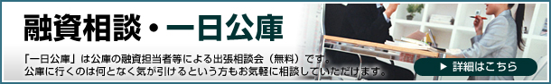 融資相談・一日公庫　「一日公庫」は公庫の融資担当者等による出張相談会（無料）です。公庫に行くのは何となく気が引けるという方もお気軽に相談していただけます。